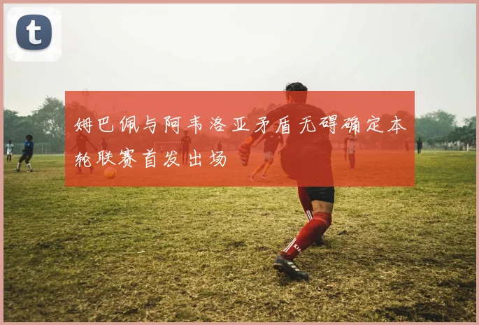 姆巴佩与阿韦洛亚矛盾无碍确定本轮联赛首发出场