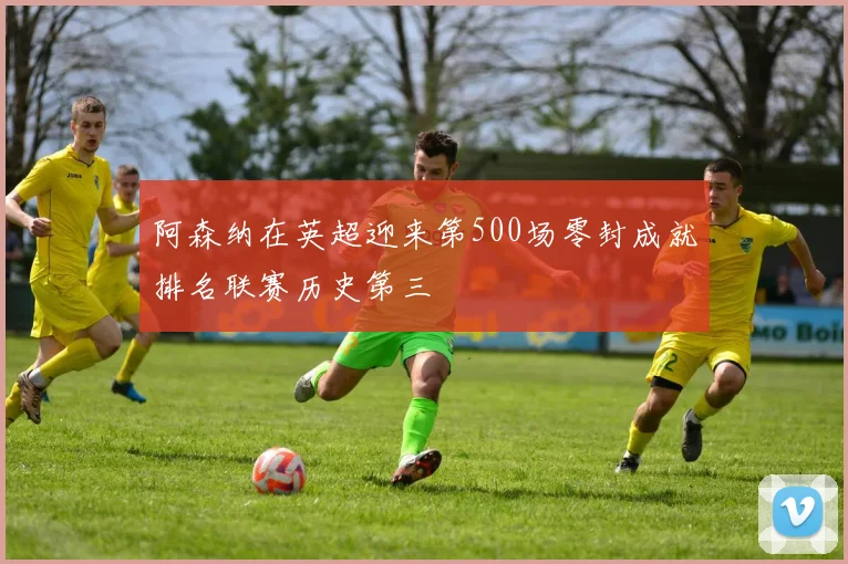 阿森纳在英超迎来第500场零封成就排名联赛历史第三