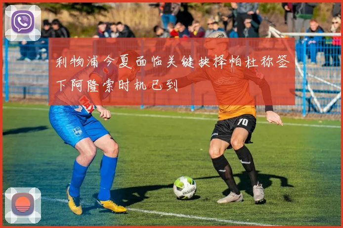 利物浦今夏面临关键抉择帕杜称签下阿隆索时机已到