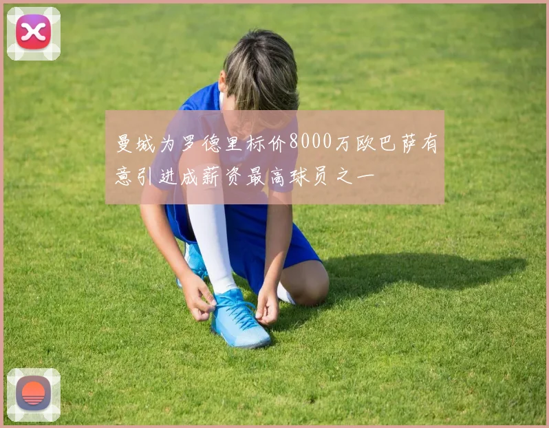 曼城为罗德里标价8000万欧巴萨有意引进成薪资最高球员之一