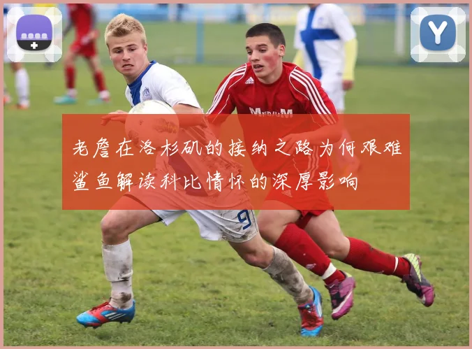 老詹在洛杉矶的接纳之路为何艰难鲨鱼解读科比情怀的深厚影响