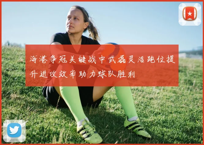 海港争冠关键战中武磊灵活跑位提升进攻效率助力球队胜利