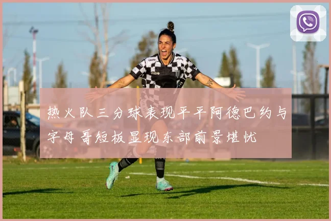 热火队三分球表现平平阿德巴约与字母哥短板显现东部前景堪忧