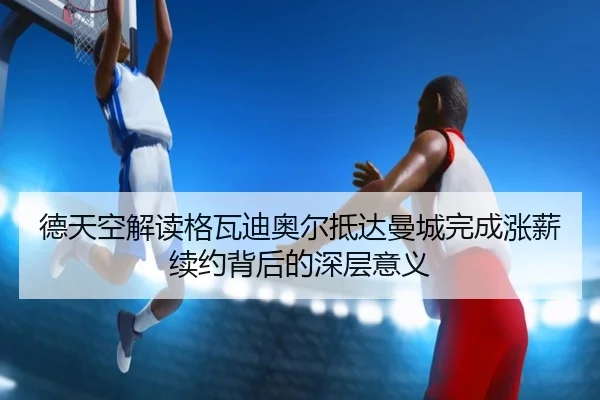 德天空解读格瓦迪奥尔抵达曼城完成涨薪续约背后的深层意义