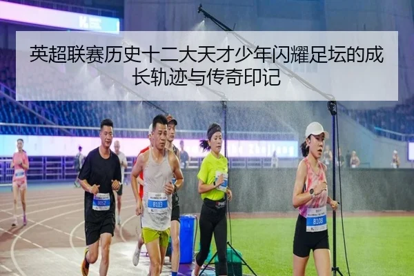 英超联赛历史十二大天才少年闪耀足坛的成长轨迹与传奇印记