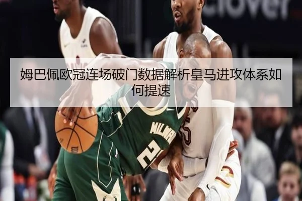 姆巴佩欧冠连场破门数据解析皇马进攻体系如何提速